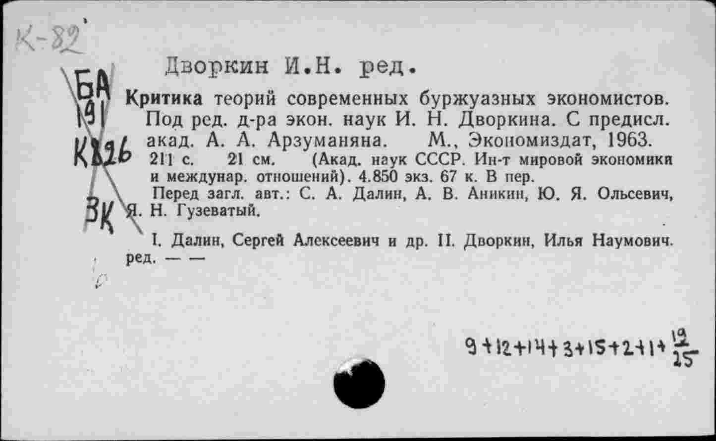 ﻿Дворкин И.Н. ред.
Критика теорий современных буржуазных экономистов. Под ред. д-ра экон, наук И. Н. Дворкина. С предисл. акад. А. А. Арзуманяна. М., Экономиздат, 1963. 211 с. 21 см. (Акад, наук СССР. Ин-т мировой экономики и междунар. отношений). 4.850 экз. 67 к. В пер.
Перед загл. авт.: С. А. Далин, А. В. Аникин, Ю. Я. Ольсевич,
H.	Гузеватый.
I.	Далин, Сергей Алексеевич и др. II. Дворкин, Илья Наумович,
ред.----
5 *12+14+